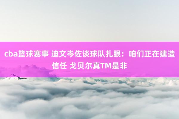 cba篮球赛事 迪文岑佐谈球队扎眼：咱们正在建造信任 戈贝尔真TM是非