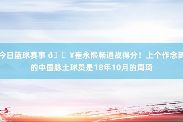 今日篮球赛事 🔥崔永熙畅通战得分！上个作念到的中国脉土球员是18年10月的周琦