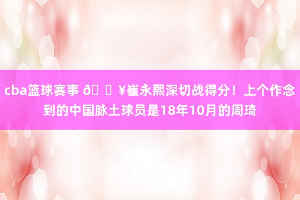 cba篮球赛事 🔥崔永熙深切战得分！上个作念到的中国脉土球员是18年10月的周琦