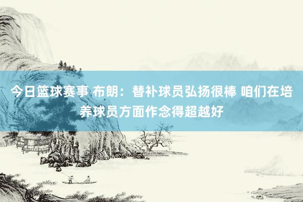 今日篮球赛事 布朗：替补球员弘扬很棒 咱们在培养球员方面作念得超越好