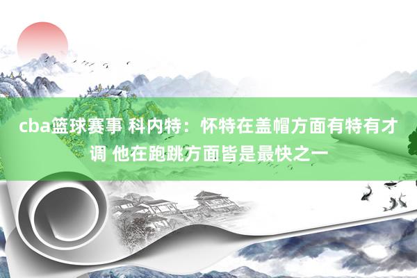 cba篮球赛事 科内特：怀特在盖帽方面有特有才调 他在跑跳方面皆是最快之一