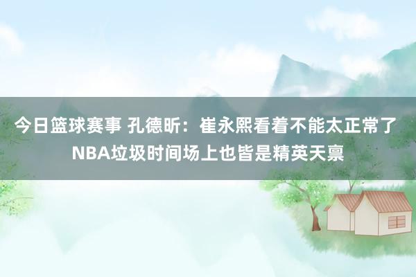 今日篮球赛事 孔德昕：崔永熙看着不能太正常了 NBA垃圾时间场上也皆是精英天禀