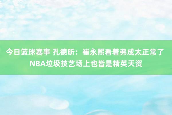 今日篮球赛事 孔德昕：崔永熙看着弗成太正常了 NBA垃圾技艺场上也皆是精英天资