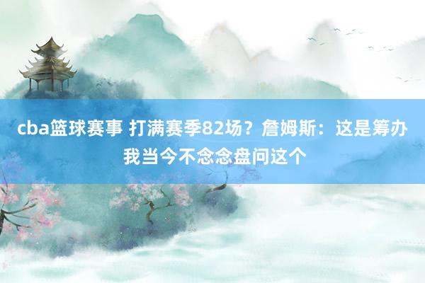 cba篮球赛事 打满赛季82场？詹姆斯：这是筹办 我当今不念念盘问这个