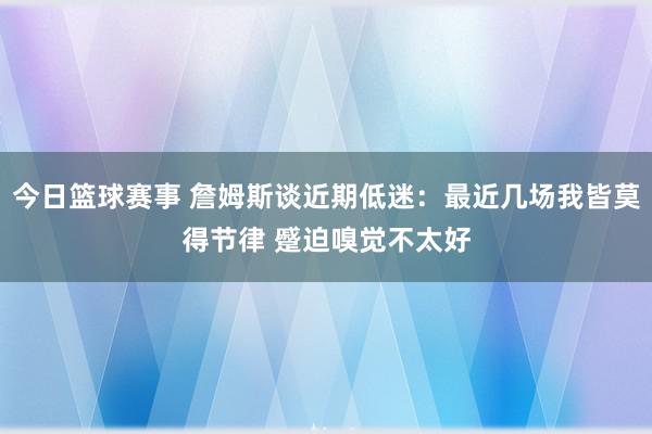 今日篮球赛事 詹姆斯谈近期低迷：最近几场我皆莫得节律 蹙迫嗅觉不太好