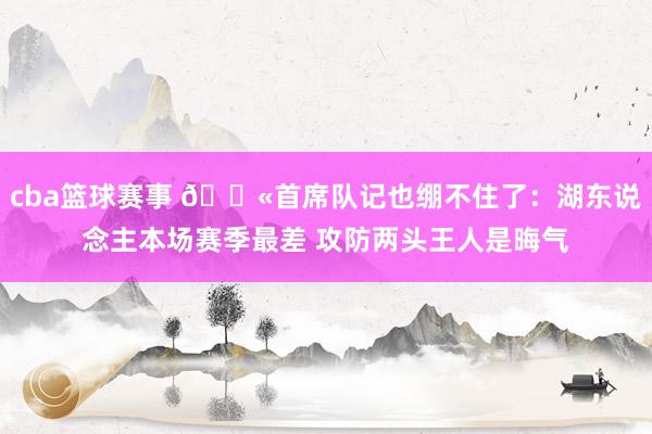 cba篮球赛事 😫首席队记也绷不住了：湖东说念主本场赛季最差 攻防两头王人是晦气