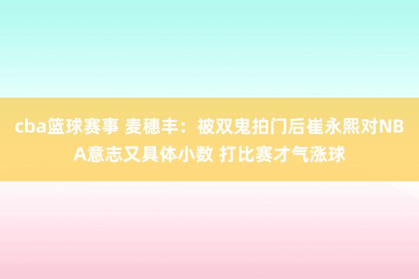 cba篮球赛事 麦穗丰：被双鬼拍门后崔永熙对NBA意志又具体小数 打比赛才气涨球