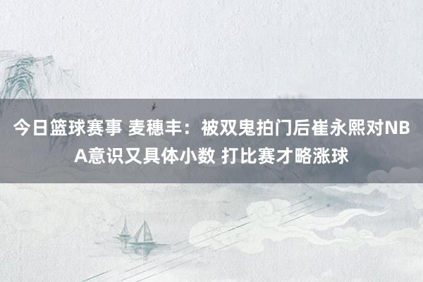 今日篮球赛事 麦穗丰：被双鬼拍门后崔永熙对NBA意识又具体小数 打比赛才略涨球