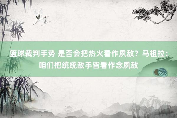 篮球裁判手势 是否会把热火看作夙敌？马祖拉：咱们把统统敌手皆看作念夙敌