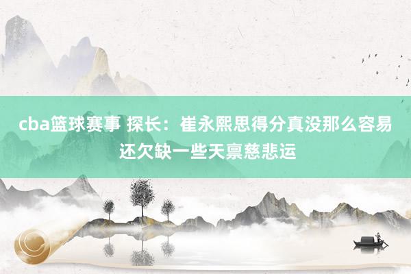 cba篮球赛事 探长：崔永熙思得分真没那么容易 还欠缺一些天禀慈悲运