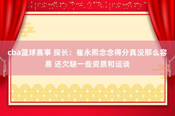 cba篮球赛事 探长：崔永熙念念得分真没那么容易 还欠缺一些资质和运谈