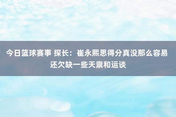 今日篮球赛事 探长：崔永熙思得分真没那么容易 还欠缺一些天禀和运谈