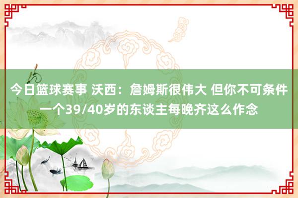 今日篮球赛事 沃西：詹姆斯很伟大 但你不可条件一个39/40岁的东谈主每晚齐这么作念