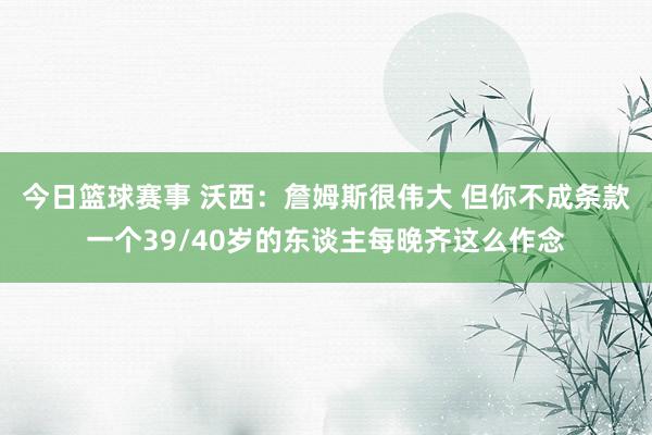 今日篮球赛事 沃西：詹姆斯很伟大 但你不成条款一个39/40岁的东谈主每晚齐这么作念