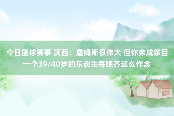 今日篮球赛事 沃西：詹姆斯很伟大 但你弗成条目一个39/40岁的东谈主每晚齐这么作念