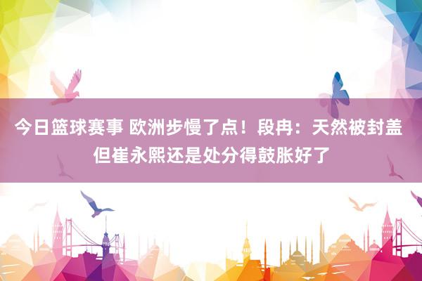 今日篮球赛事 欧洲步慢了点！段冉：天然被封盖 但崔永熙还是处分得鼓胀好了