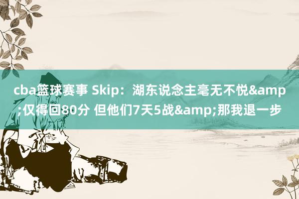 cba篮球赛事 Skip：湖东说念主毫无不悦&仅得回80分 但他们7天5战&那我退一步