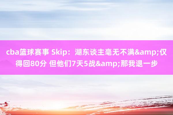 cba篮球赛事 Skip：湖东谈主毫无不满&仅得回80分 但他们7天5战&那我退一步