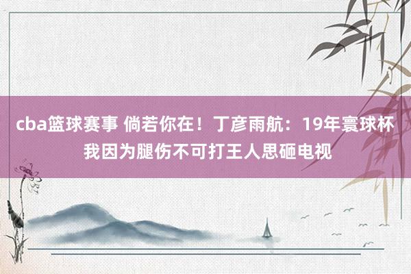 cba篮球赛事 倘若你在！丁彦雨航：19年寰球杯 我因为腿伤不可打王人思砸电视