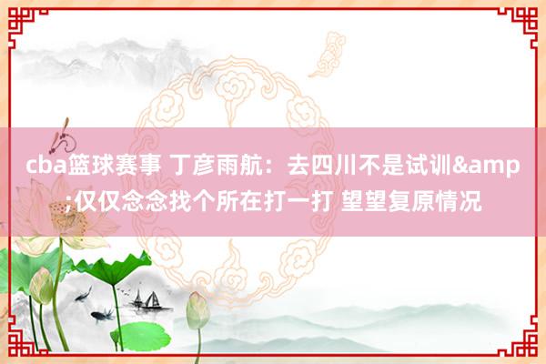 cba篮球赛事 丁彦雨航：去四川不是试训&仅仅念念找个所在打一打 望望复原情况