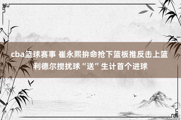 cba篮球赛事 崔永熙拚命抢下篮板推反击上篮 利德尔搅扰球“送”生计首个进球