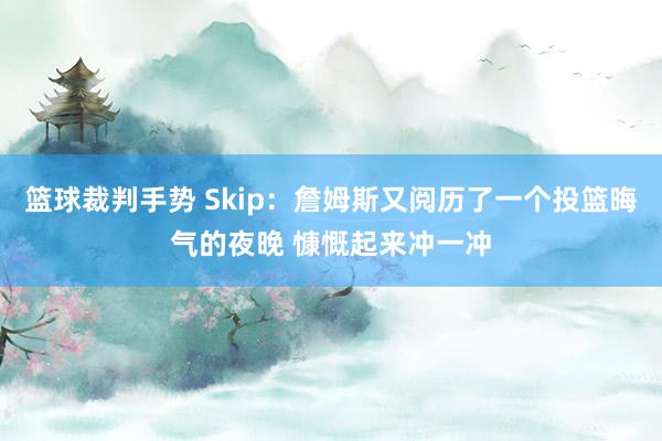 篮球裁判手势 Skip：詹姆斯又阅历了一个投篮晦气的夜晚 慷慨起来冲一冲