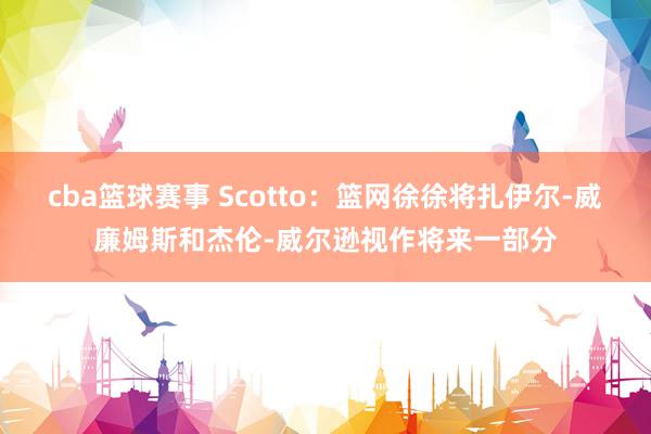 cba篮球赛事 Scotto：篮网徐徐将扎伊尔-威廉姆斯和杰伦-威尔逊视作将来一部分