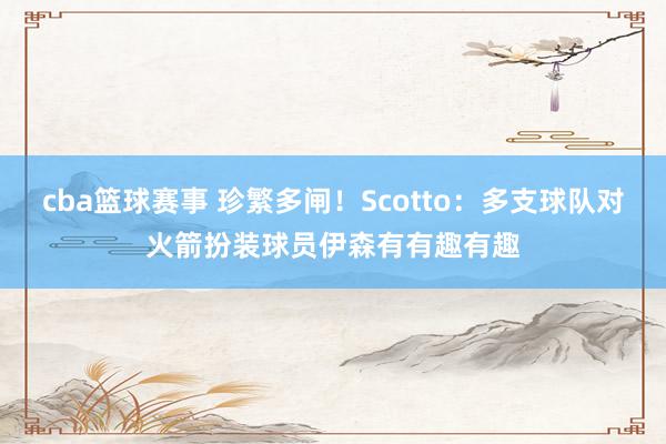 cba篮球赛事 珍繁多闸！Scotto：多支球队对火箭扮装球员伊森有有趣有趣