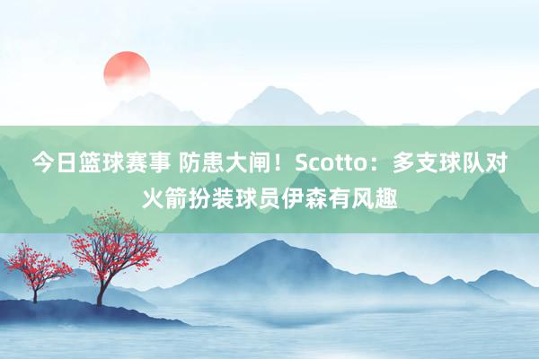 今日篮球赛事 防患大闸！Scotto：多支球队对火箭扮装球员伊森有风趣