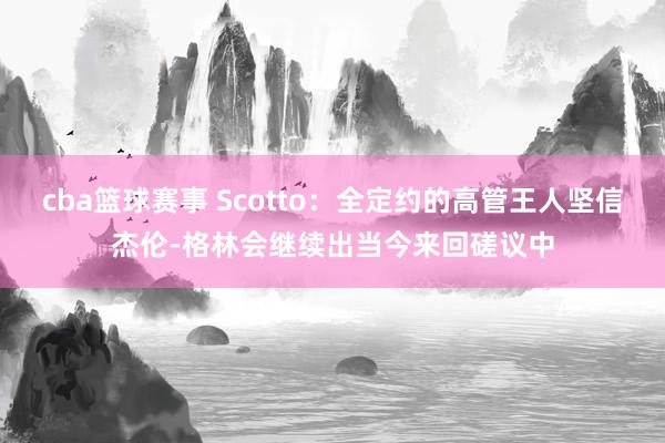 cba篮球赛事 Scotto：全定约的高管王人坚信杰伦-格林会继续出当今来回磋议中