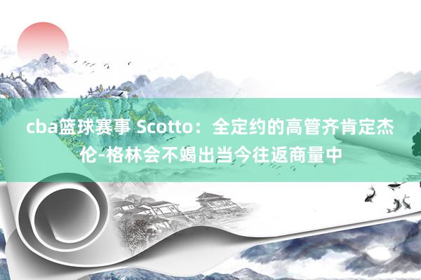 cba篮球赛事 Scotto：全定约的高管齐肯定杰伦-格林会不竭出当今往返商量中