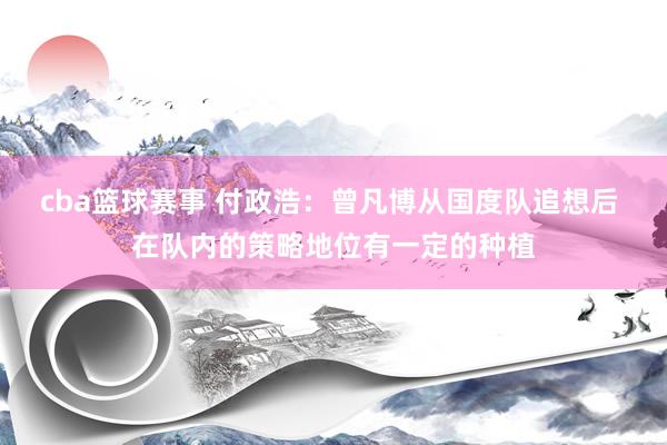 cba篮球赛事 付政浩：曾凡博从国度队追想后 在队内的策略地位有一定的种植