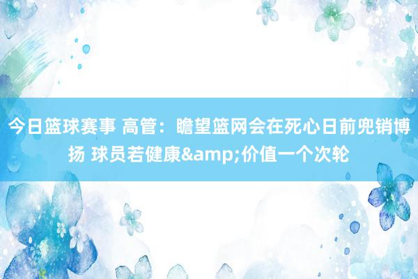 今日篮球赛事 高管：瞻望篮网会在死心日前兜销博扬 球员若健康&价值一个次轮