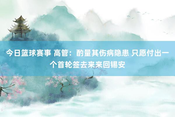 今日篮球赛事 高管：酌量其伤病隐患 只愿付出一个首轮签去来来回锡安