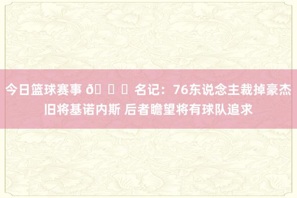 今日篮球赛事 👀名记：76东说念主裁掉豪杰旧将基诺内斯 后者瞻望将有球队追求