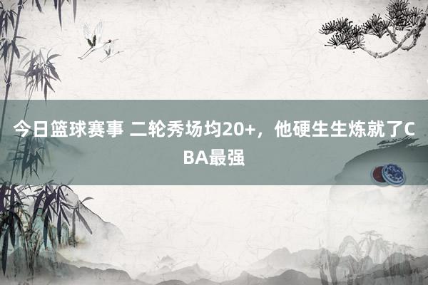 今日篮球赛事 二轮秀场均20+，他硬生生炼就了CBA最强