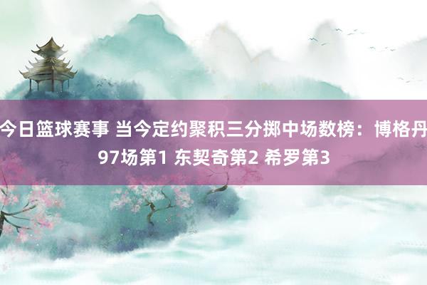 今日篮球赛事 当今定约聚积三分掷中场数榜：博格丹97场第1 东契奇第2 希罗第3