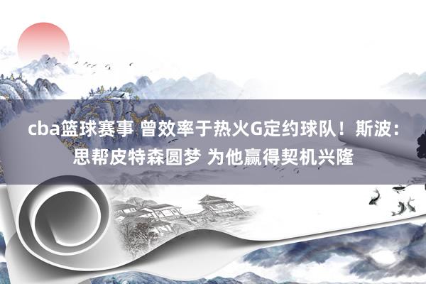 cba篮球赛事 曾效率于热火G定约球队！斯波：思帮皮特森圆梦 为他赢得契机兴隆