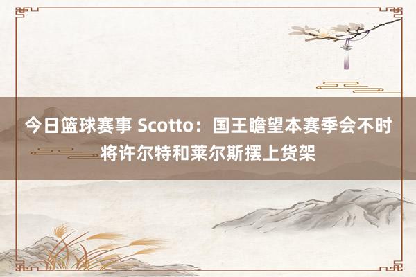 今日篮球赛事 Scotto：国王瞻望本赛季会不时将许尔特和莱尔斯摆上货架