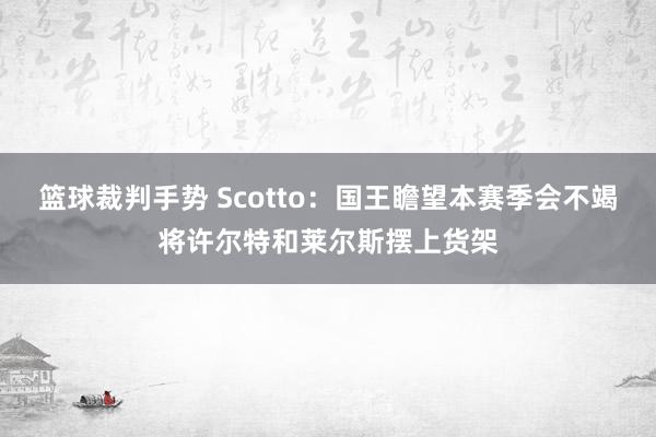 篮球裁判手势 Scotto：国王瞻望本赛季会不竭将许尔特和莱尔斯摆上货架