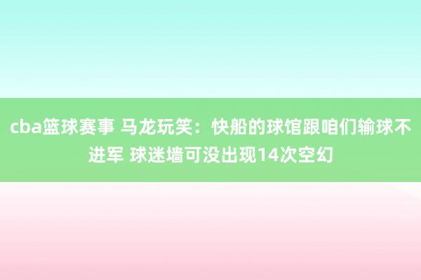 cba篮球赛事 马龙玩笑：快船的球馆跟咱们输球不进军 球迷墙可没出现14次空幻