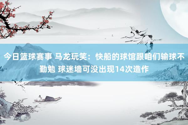 今日篮球赛事 马龙玩笑：快船的球馆跟咱们输球不勤勉 球迷墙可没出现14次造作