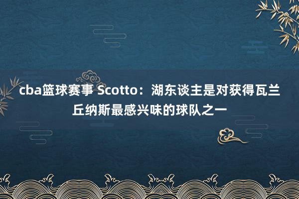 cba篮球赛事 Scotto：湖东谈主是对获得瓦兰丘纳斯最感兴味的球队之一