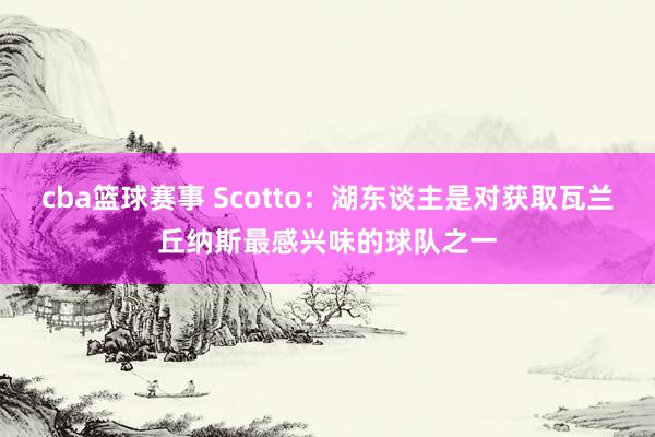 cba篮球赛事 Scotto：湖东谈主是对获取瓦兰丘纳斯最感兴味的球队之一