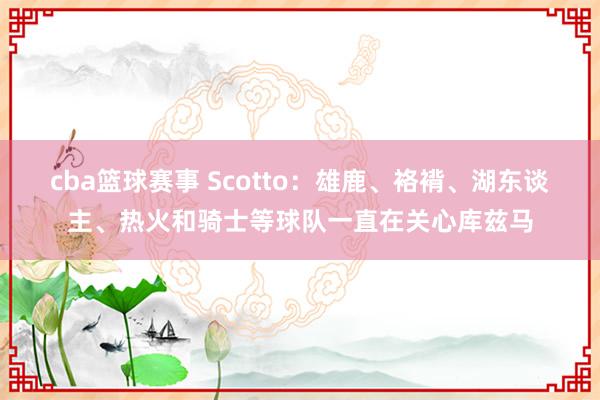 cba篮球赛事 Scotto：雄鹿、袼褙、湖东谈主、热火和骑士等球队一直在关心库兹马