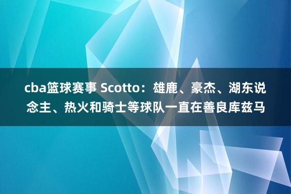 cba篮球赛事 Scotto：雄鹿、豪杰、湖东说念主、热火和骑士等球队一直在善良库兹马