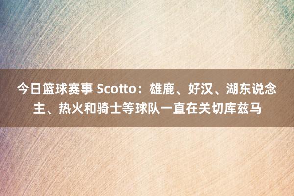 今日篮球赛事 Scotto：雄鹿、好汉、湖东说念主、热火和骑士等球队一直在关切库兹马