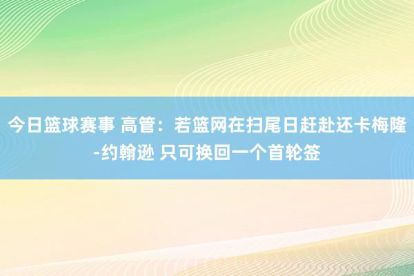 今日篮球赛事 高管：若篮网在扫尾日赶赴还卡梅隆-约翰逊 只可换回一个首轮签